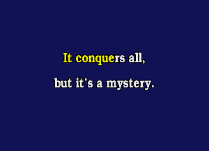 It conquers all.

but it's a mystery.