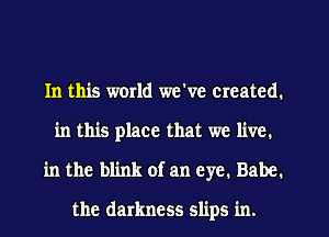 In this world we've created.
in this place that we live.
in the blink of an eye. Babe.

the darkness slips in.