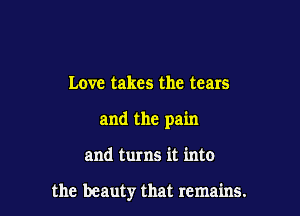 Love takes the tears

and the pain

and turns it into

the beauty that remains.