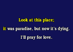 Look at this placez

it was paradise. but now it's dying.

I'll pray for love.