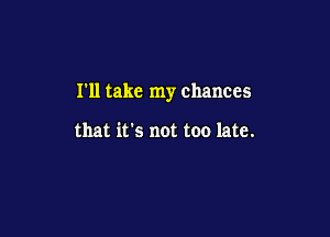 I'll take my chances

that it's not too late.