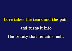 Love takes the tears and the pain
and turns it into

the beauty that remains. ooh.