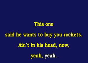 This one

said he wants to buy you rockets.

Ain't in his head. now.

yeah. yeah.