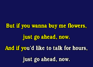 But if you wanna buy me Howers.
just go ahead. now.
And if you'd like to talk for hours.

just go ahead. now.