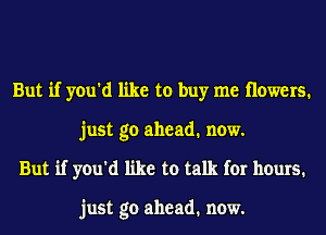 But if you'd like to buy me Howers.
just go ahead. now.
But if you'd like to talk for hours.

just go ahead. now.