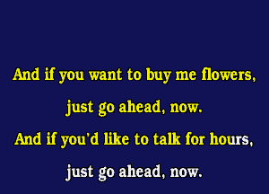 And if you want to buy me Howers.
just go ahead. now.
And if you'd like to talk for hours.

just go ahead. now.