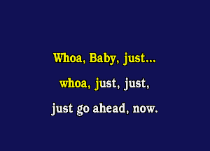 Whoa. Baby. just...

whoa. just. just.

just go ahead. now.