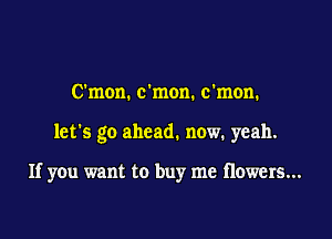 C'mon. c'mon. c'mon.

let's go ahead. now. yeah.

If you want to buy me flowers...