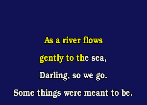 As a river flows
gently to the sea.

Darling. so we go.

Some things were meant to be.