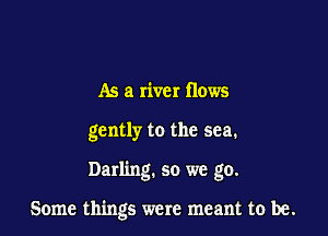 As a river flows
gently to the sea.

Darling. so we go.

Some things were meant to be.