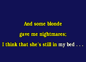 And some blonde

gave me nightmarea

I think that she's still in my bed . . .