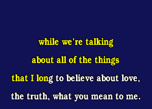 while we're talking
about all of the things
that I long to believe about love.

the truth. what you mean to me.