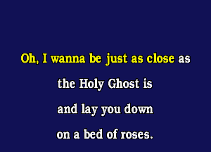 Oh. I wanna be just as close as

the Holy Ghost is
and lay you down

on a bed of roses.