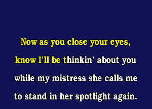 Now as you close your eyes.
know I'll be thinkin' about you
while my mistress she calls me

to stand in her spotlight again.