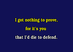 I got nothing to prove.

for it's you

that I'd die to defend.