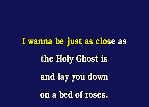 Iwanna be just as close as

the Holy Ghost is
and lay you down

on a bed of roses.