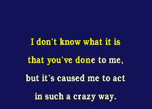 I don't know what it is
that you've done to me.

but it's caused me to act

in such a crazy way.