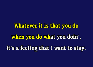 Whatever it is that you do
when you do what you doin'.

it's a feeling that I want to stay.