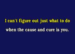I can't figure out just what to do

when the cause and cure is you.