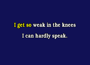 Iget so weak in the knees

I can hardly speak.