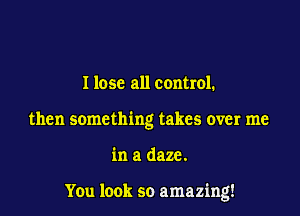 I lose all control.
then something takes over me

in a daze.

You look so amazing!