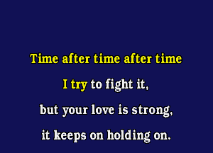 Time after time after time
I try to fight it.
but your love is strong.

it keeps on holding on.