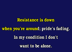 Resistance is down
when you're arounm pride's fading.
In my condition I don't

want to be alone.