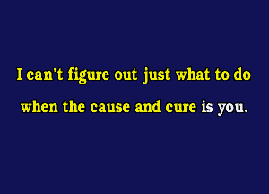 I can't figure out just what to do

when the cause and cure is you.