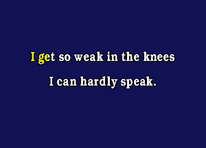 Iget so weak in the knees

I can hardly speak.