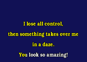 I lose all control.
then something takes over me

in a daze.

You look so amazing!