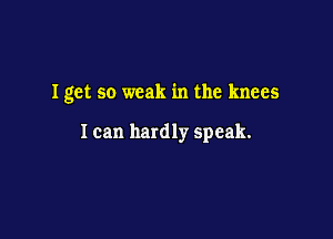 Iget so weak in the knees

I can hardly speak.