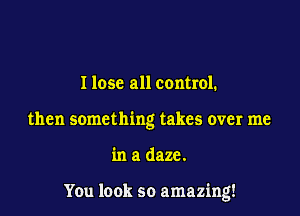 I lose all control.
then something takes over me

in a daze.

You look so amazing!
