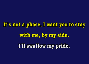 It's not a phase. I want you to stay

with me. by my side.

I'll swallow my pride.