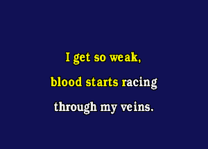 I get so weak.

blood starts racing

through my veins.