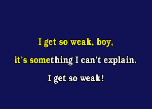 I get so weak. boy.

it's something I can't explain.

Igct so weak!