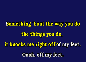 Something 'bout the way you do
the things you do.
it knocks me right off of my feet.

00011. off my feet.