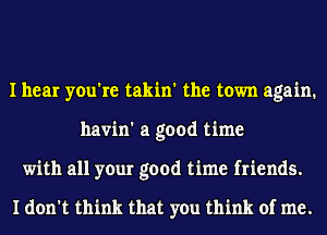 I hear you're takin' the town again.
havin' a good time
with all your good time friends.

I don't think that you think of me.