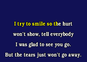 I try to smile so the hurt
won't show. tell everybody
I was glad to see you go.

But the tears just won't go away.