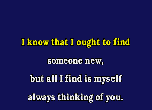I know that I ought to find
someone new.

but all I find is myself

always thinking of you.