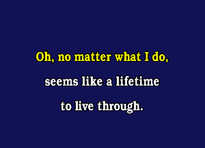 Oh. no matter what I do.

seems like a lifetime

to live through.