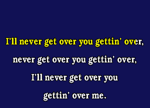 I'll never get over you gettin' over.
never get over you gettin' over.
I'll never get over you

gettin' over me.