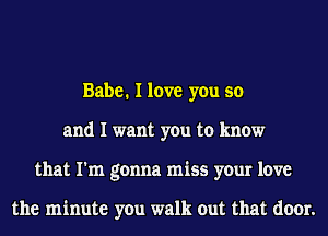 Babe. I love you so
and I want you to know
that I'm gonna miss your love

the minute you walk out that door.