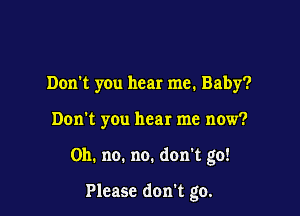 Don't you hear me. Baby?
Don't you hear me now?

Oh. no. no. don't go!

Please don't go.