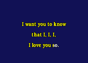 I want you to know

that I. I. I.

I love you so.