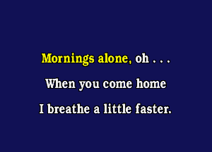 Mornings alone. oh . . .

When you come home

I breathe a little faster.