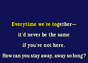 Everytime we're together-
it'd never be the same
if you're not here.

How can you stay away. away so 10 ng?