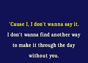 'Cause I. I don't wanna say it.
I don't wanna find another way
to make it through the day

without you.