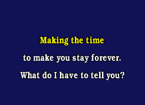 Making the time

to make you stay forever.

What do I have to tell you?