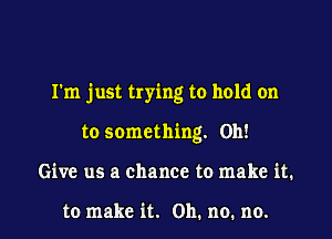 I'm just trying to hold on

to something. 0h!
Give us a chance to make it.

to make it. Oh. no. no.