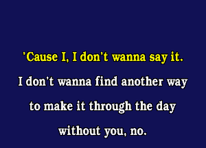 'Cause I. I don't wanna say it.
I don't wanna find another way
to make it through the day

without you. no.